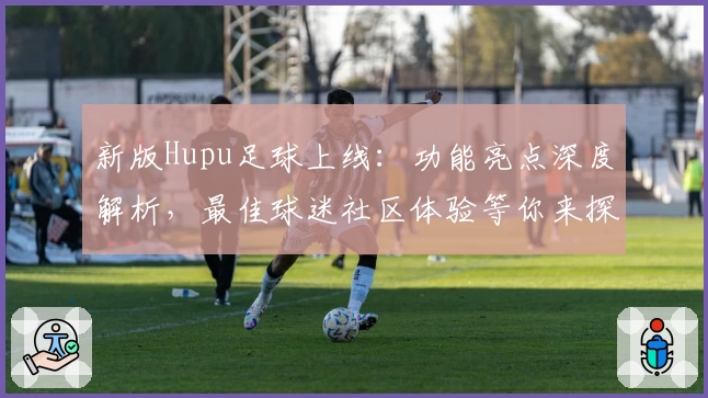 新版Hupu足球上线：功能亮点深度解析，最佳球迷社区体验等你来探索