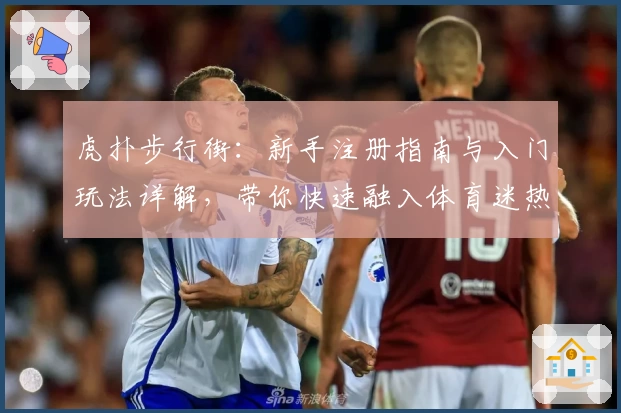 虎扑步行街：新手注册指南与入门玩法详解，带你快速融入体育迷热议社区