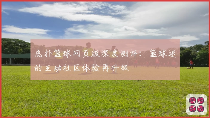 虎扑篮球网页版深度测评：篮球迷的互动社区体验再升级