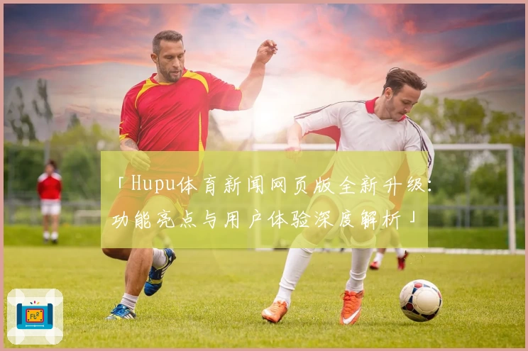 「Hupu体育新闻网页版全新升级:功能亮点与用户体验深度解析」