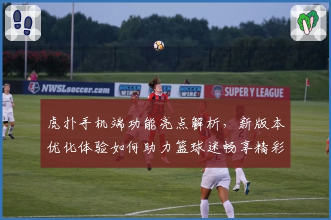 虎扑手机端功能亮点解析，新版本优化体验如何助力篮球迷畅享精彩社区