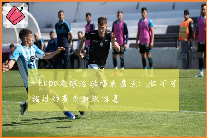 - Hupu足球活动福利盘点：你不可错过的赛季狂欢惊喜
