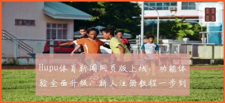 Hupu体育新闻网页版上线,功能体验全面升级,新人注册教程一步到位