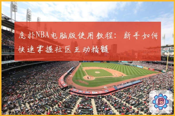 虎扑NBA电脑版使用教程：新手如何快速掌握社区互动精髓