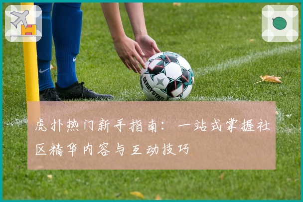 虎扑热门新手指南：一站式掌握社区精华内容与互动技巧