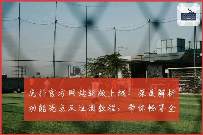 虎扑官方网站新版上线！深度解析功能亮点及注册教程，带你畅享全新互动体验
