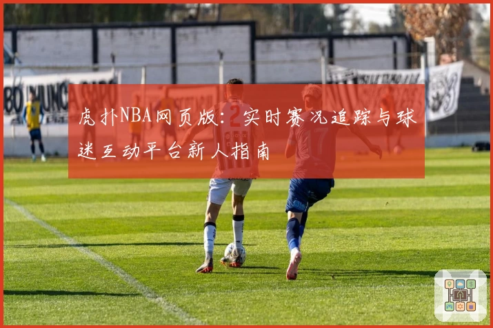 虎扑NBA网页版：实时赛况追踪与球迷互动平台新人指南
