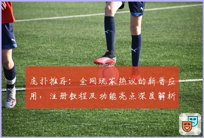 虎扑推荐：全网玩家热议的新晋应用，注册教程及功能亮点深度解析