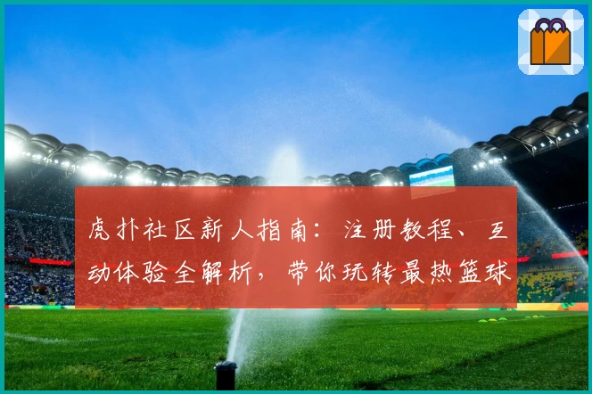 虎扑社区新人指南:注册教程、互动体验全解析,带你玩转最热篮球论坛