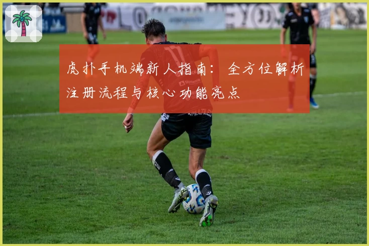 虎扑手机端新人指南：全方位解析注册流程与核心功能亮点