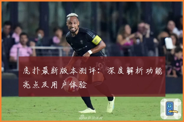 虎扑最新版本测评：深度解析功能亮点及用户体验