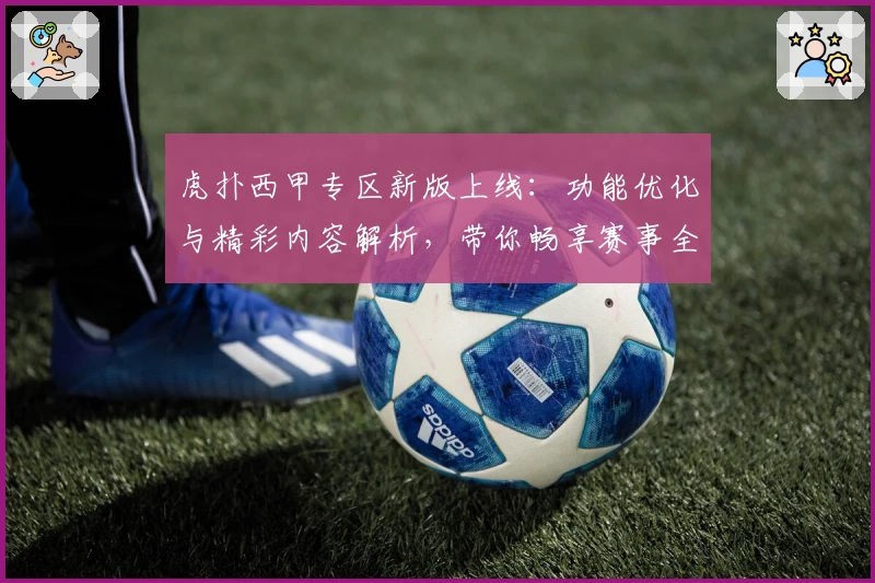 虎扑西甲专区新版上线:功能优化与精彩内容解析,带你畅享赛事全新体验