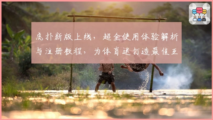 虎扑新版上线，超全使用体验解析与注册教程，为体育迷打造最佳互动社区