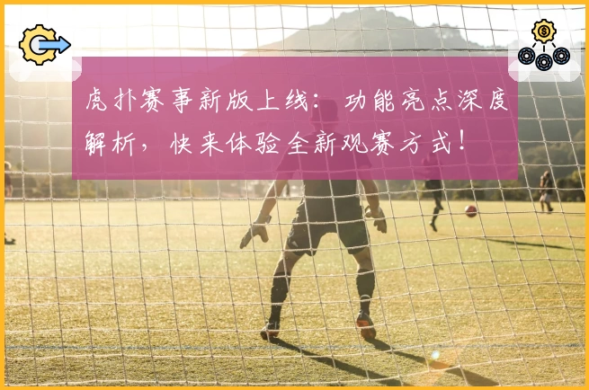 虎扑赛事新版上线：功能亮点深度解析，快来体验全新观赛方式！