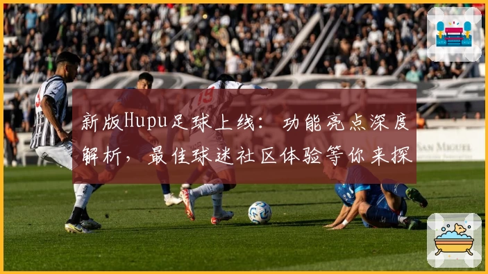 新版Hupu足球上线：功能亮点深度解析，最佳球迷社区体验等你来探索