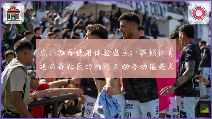虎扑推荐使用体验盘点：解锁体育迷必备社区的精彩互动与功能亮点
