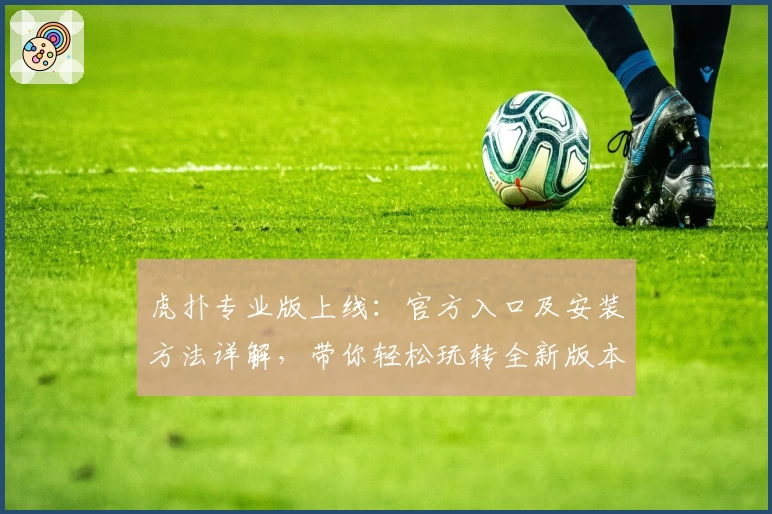 虎扑专业版上线：官方入口及安装方法详解，带你轻松玩转全新版本功能亮点