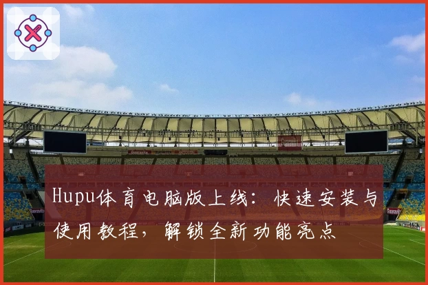 Hupu体育电脑版上线：快速安装与使用教程，解锁全新功能亮点