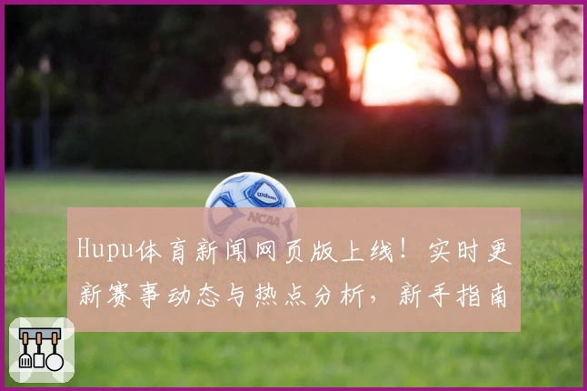 Hupu体育新闻网页版上线！实时更新赛事动态与热点分析，新手指南轻松掌握操作技巧