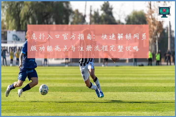 虎扑入口官方指南：快速解锁网页版功能亮点与注册流程完整攻略