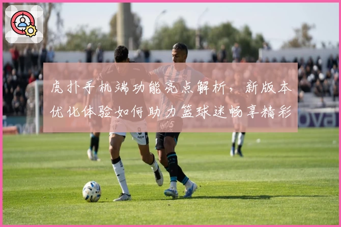 虎扑手机端功能亮点解析，新版本优化体验如何助力篮球迷畅享精彩社区