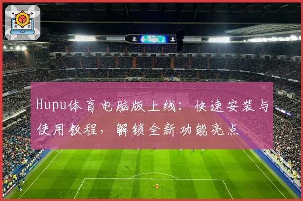 Hupu体育电脑版上线：快速安装与使用教程，解锁全新功能亮点