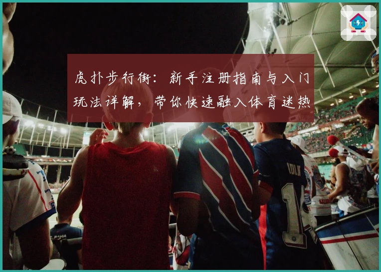 虎扑步行街：新手注册指南与入门玩法详解，带你快速融入体育迷热议社区