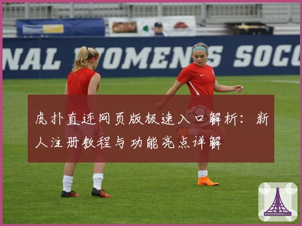 虎扑直连网页版极速入口解析：新人注册教程与功能亮点详解
